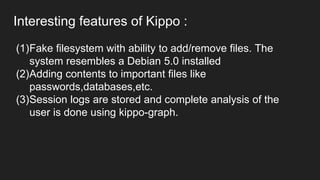 Interesting features of Kippo :
(1)Fake filesystem with ability to add/remove files. The
system resembles a Debian 5.0 installed
(2)Adding contents to important files like
passwords,databases,etc.
(3)Session logs are stored and complete analysis of the
user is done using kippo-graph.
 