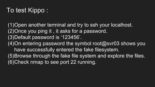 To test Kippo :
(1)Open another terminal and try to ssh your localhost.
(2)Once you ping it , it asks for a password.
(3)Default password is ‘123456’.
(4)On entering password the symbol root@svr03 shows you
have successfully entered the fake filesystem.
(5)Browse through the fake file system and explore the files.
(6)Check nmap to see port 22 running.
 