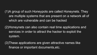 (1)A group of such Honeypots are called Honeynets. They
are multiple systems that are present on a network all of
which are vulnerable and can be hacked
(2)Honeynets can also contain real time applications and
services in order to attract the hacker to exploit the
system.
(3)These applications are given attractive names like
finance or important documents,etc.
 