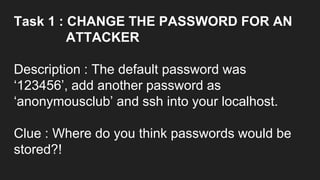Task 1 : CHANGE THE PASSWORD FOR AN
ATTACKER
Description : The default password was
‘123456’, add another password as
‘anonymousclub’ and ssh into your localhost.
Clue : Where do you think passwords would be
stored?!
 