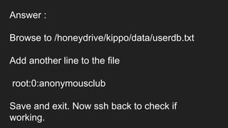 Answer :
Browse to /honeydrive/kippo/data/userdb.txt
Add another line to the file
root:0:anonymousclub
Save and exit. Now ssh back to check if
working.
 