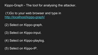 Kippo-Graph - The tool for analysing the attacker.
(1)Go to your web browser and type in
http://localhost/kippo-graph/
(2) Select on Kippo-graph.
(3) Select on Kippo-input.
(4) Select on Kippo-playlog.
(5) Select on Kippo-IP.
 
