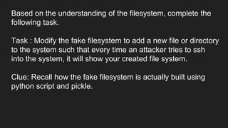 Based on the understanding of the filesystem, complete the
following task.
Task : Modify the fake filesystem to add a new file or directory
to the system such that every time an attacker tries to ssh
into the system, it will show your created file system.
Clue: Recall how the fake filesystem is actually built using
python script and pickle.
 