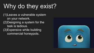 Why do they exist?
(1)Leaves a vulnerable system
on your network.
(2)Designing a system for the
task is tedious.
(3)Expensive while building
commercial honeypots.
 