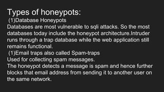 Types of honeypots:
(1)Database Honeypots
Databases are most vulnerable to sqli attacks. So the most
databases today include the honeypot architecture.Intruder
runs through a trap database while the web application still
remains functional.
(1)Email traps also called Spam-traps
Used for collecting spam messages.
The honeypot detects a message is spam and hence further
blocks that email address from sending it to another user on
the same network.
 