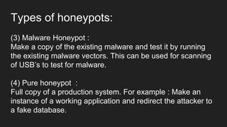 Types of honeypots:
(3) Malware Honeypot :
Make a copy of the existing malware and test it by running
the existing malware vectors. This can be used for scanning
of USB’s to test for malware.
(4) Pure honeypot :
Full copy of a production system. For example : Make an
instance of a working application and redirect the attacker to
a fake database.
 