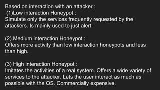 Based on interaction with an attacker :
(1)Low interaction Honeypot :
Simulate only the services frequently requested by the
attackers. Is mainly used to just alert.
(2) Medium interaction Honeypot :
Offers more activity than low interaction honeypots and less
than high.
(3) High interaction Honeypot :
Imitates the activities of a real system. Offers a wide variety of
services to the attacker. Lets the user interact as much as
possible with the OS. Commercially expensive.
 