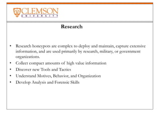 • Research honeypots are complex to deploy and maintain, capture extensive
information, and are used primarily by research, military, or government
organizations.
• Collect compact amounts of high value information
• Discover new Tools and Tactics
• Understand Motives, Behavior, and Organization
• Develop Analysis and Forensic Skills
Research
 