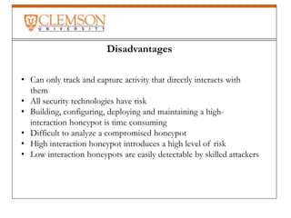 Disadvantages
• Can only track and capture activity that directly interacts with
them
• All security technologies have risk
• Building, configuring, deploying and maintaining a high-
interaction honeypot is time consuming
• Difficult to analyze a compromised honeypot
• High interaction honeypot introduces a high level of risk
• Low interaction honeypots are easily detectable by skilled attackers
 