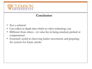 Conclusion
• Not a solution!
• Can collect in depth data which no other technology can
• Different from others – its value lies in being attacked, probed or
compromised
• Extremely useful in observing hacker movements and preparing
the systems for future attacks
 
