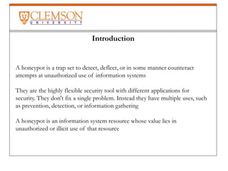 Introduction
A honeypot is a trap set to detect, deflect, or in some manner counteract
attempts at unauthorized use of information systems
They are the highly flexible security tool with different applications for
security. They don't fix a single problem. Instead they have multiple uses, such
as prevention, detection, or information gathering
A honeypot is an information system resource whose value lies in
unauthorized or illicit use of that resource
 