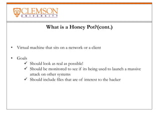 What is a Honey Pot?(cont.)
• Virtual machine that sits on a network or a client
• Goals
 Should look as real as possible!
 Should be monitored to see if its being used to launch a massive
attack on other systems
 Should include files that are of interest to the hacker
 
