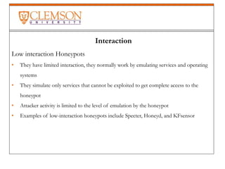 Interaction
Low interaction Honeypots
• They have limited interaction, they normally work by emulating services and operating
systems
• They simulate only services that cannot be exploited to get complete access to the
honeypot
• Attacker activity is limited to the level of emulation by the honeypot
• Examples of low-interaction honeypots include Specter, Honeyd, and KFsensor
 