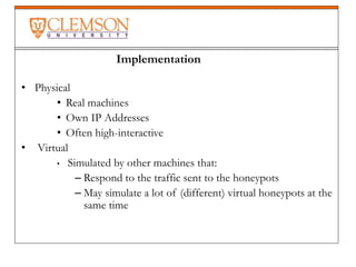 • Physical
• Real machines
• Own IP Addresses
• Often high-interactive
• Virtual
• Simulated by other machines that:
– Respond to the traffic sent to the honeypots
– May simulate a lot of (different) virtual honeypots at the
same time
Implementation
 
