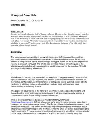 Honeypot Essentials
Anton Chuvakin, Ph.D., GCIA, GCIH

WRITTEN: 2003


DISCLAIMER:
Security is a rapidly changing field of human endeavor. Threats we face literally change every day;
moreover, many security professionals consider the rate of change to be accelerating. On top of
that, to be able to stay in touch with such ever-changing reality, one has to evolve with the space as
well. Thus, even though I hope that this document will be useful for to my readers, please keep in
mind that is was possibly written years ago. Also, keep in mind that some of the URL might have
gone 404, please Google around.


Summary:

The paper covers honeypot (and honeynet) basics and definitions and then outlines
important implementation and setup guidelines. It also describes some of the security
lessons a company can derive from running a honeypot, based on the author experience
running a research honeypot. The article also provides insights on techniques of the
attackers and concludes with considerations useful for answering the question “Should
your organization deploy a honeynet?”

I.

While known to security processionals for a long time, honeypots recently became a hot
topic in information security. However, the amount of technical information available on
their setup, configuration, and maintenance is still sparse as are qualified people able to
run them. In addition, higher-level guidelines (such as need and business case
determination) are similarly absent.

This paper will cover some of the honeypot (and honeynet) basics and definitions and
then will outline important implementation issues. It will also cover security lessons a
company can derive from running a research honeypot.

What is a honeypot? Lance Spitzner, a founder of Honeynet Project
(http://www.honeynet.org) defines a honeypot as "a security resource who's value lies in
being probed, attacked or compromised". The Project differentiates between research and
production honeypots. The former are focused on gaining intelligence information about
attackers and their technologies and methods, while the latter are aimed at decreasing the
risk to a company IT resources and providing advance warning about the incoming attacks
on the network infrastructure. Honeypots of any kind are hard to classify using the
 