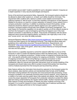 and maintain secure state" model is possible for such a deception network. It requires an
in-depth expertise in many security technologies and beyond.

Some of the technical requirements follow. Apparently, the honeypot systems should not
be allowed to attack other systems or, at least, such ability should be minimized. This
requirement often conflicts with a desire to create a more realistic environment for
malicious hackers to "feel at home" so that they manifest a full spectrum of their behavior.
Related to the above is a need for a proper separation of research honey network from a
company production machines. In addition to protecting innocent third parties, similar
measures should be utilized to prevent attacks against your own systems from your
honeypot. Honeypot systems should also have reliable out-of-band management. The
main reason for having this capability is to be able to quickly cut off the network access to
and from the honeypot in case of emergency (and they do happen!) even if the main
network connection is saturated by an attack. That sounds contradictory with the above
statement about preventing outgoing attacks, but Murphy Law might play a trick or two
and “human errors” can never be totally excluded.

Honeynet Research Alliance (http://www.honeynet.org/alliance/) has guidelines on Data
Control and Data Capture for the deployed honeynet. They distill the above ideas and
guidelines into a well-written document "Honeynet Definitions, Requirements, and
Standards" (http://www.honeynet.org/alliance/requirements.html) . The document
establishes some "rules of the game", which has a direct influence on honeynet firewall
rule sets and IDS policies.

Data Control is a capability required to control the network traffic flow in and out of the
honeynet in order to contain the blackhat actions within the defined policy. For example,
rules such as 'no outgoing connections', 'limited number of outgoing connection per time
unit', ‘only specific protocols and/or locations for outgoing connections’, 'limited bandwidth
of outgoing connections', 'attack string filtering in outgoing connections' or their
combination can be used on a honeynet. Data Control functionality should be
multilayered, allow for manual and automatic intervention (such as remote disabling of the
honeypot) and should make every effort to protect innocent third parties from becoming
victims of attacks launched from the honeynet (and launched they will be!).

Data Capture defines the information that should be captured on the honeypot system for
future analysis, data retention policies and standardized data formats which facilitate
information sharing between the honeynets and cross-honeynet data processing. Cross-
honeypot correlation is an extremely promising area of future research, since it allows for
a creation of an early warning system about new exploits and attacks. Data Capture also
covers the proper separation of honeypots from production networks to protect the attack
data from being contaminated by the regular network traffic. Another important aspect of
Data Capture is timely documentation of attacks and other incidents occurring in the
honeypot. It is crucial for research to have a well-written log of malicious activities and
configuration changes performed on the honeypot system.
 