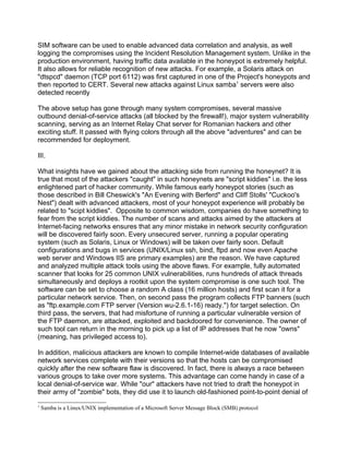 SIM software can be used to enable advanced data correlation and analysis, as well
logging the compromises using the Incident Resolution Management system. Unlike in the
production environment, having traffic data available in the honeypot is extremely helpful.
It also allows for reliable recognition of new attacks. For example, a Solaris attack on
"dtspcd" daemon (TCP port 6112) was first captured in one of the Project's honeypots and
then reported to CERT. Several new attacks against Linux samba1 servers were also
detected recently

The above setup has gone through many system compromises, several massive
outbound denial-of-service attacks (all blocked by the firewall!), major system vulnerability
scanning, serving as an Internet Relay Chat server for Romanian hackers and other
exciting stuff. It passed with flying colors through all the above "adventures" and can be
recommended for deployment.

III.

What insights have we gained about the attacking side from running the honeynet? It is
true that most of the attackers "caught" in such honeynets are "script kiddies" i.e. the less
enlightened part of hacker community. While famous early honeypot stories (such as
those described in Bill Cheswick's "An Evening with Berferd" and Cliff Stolls' "Cuckoo's
Nest") dealt with advanced attackers, most of your honeypot experience will probably be
related to "scipt kiddies". Opposite to common wisdom, companies do have something to
fear from the script kiddies. The number of scans and attacks aimed by the attackers at
Internet-facing networks ensures that any minor mistake in network security configuration
will be discovered fairly soon. Every unsecured server, running a popular operating
system (such as Solaris, Linux or Windows) will be taken over fairly soon. Default
configurations and bugs in services (UNIX/Linux ssh, bind, ftpd and now even Apache
web server and Windows IIS are primary examples) are the reason. We have captured
and analyzed multiple attack tools using the above flaws. For example, fully automated
scanner that looks for 25 common UNIX vulnerabilities, runs hundreds of attack threads
simultaneously and deploys a rootkit upon the system compromise is one such tool. The
software can be set to choose a random A class (16 million hosts) and first scan it for a
particular network service. Then, on second pass the program collects FTP banners (such
as "ftp.example.com FTP server (Version wu-2.6.1-16) ready.") for target selection. On
third pass, the servers, that had misfortune of running a particular vulnerable version of
the FTP daemon, are attacked, exploited and backdoored for convenience. The owner of
such tool can return in the morning to pick up a list of IP addresses that he now "owns"
(meaning, has privileged access to).

In addition, malicious attackers are known to compile Internet-wide databases of available
network services complete with their versions so that the hosts can be compromised
quickly after the new software flaw is discovered. In fact, there is always a race between
various groups to take over more systems. This advantage can come handy in case of a
local denial-of-service war. While "our" attackers have not tried to draft the honeypot in
their army of "zombie" bots, they did use it to launch old-fashioned point-to-point denial of
1
    Samba is a Linux/UNIX implementation of a Microsoft Server Message Block (SMB) protocol
 
