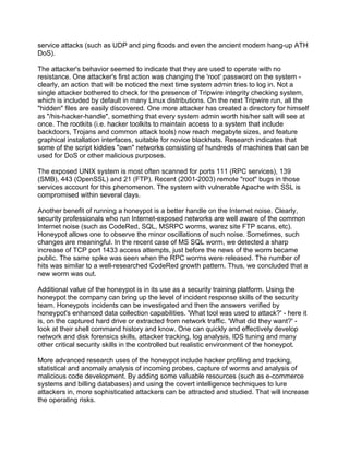 service attacks (such as UDP and ping floods and even the ancient modem hang-up ATH
DoS).

The attacker's behavior seemed to indicate that they are used to operate with no
resistance. One attacker's first action was changing the 'root' password on the system -
clearly, an action that will be noticed the next time system admin tries to log in. Not a
single attacker bothered to check for the presence of Tripwire integrity checking system,
which is included by default in many Linux distributions. On the next Tripwire run, all the
"hidden" files are easily discovered. One more attacker has created a directory for himself
as "/his-hacker-handle", something that every system admin worth his/her salt will see at
once. The rootkits (i.e. hacker toolkits to maintain access to a system that include
backdoors, Trojans and common attack tools) now reach megabyte sizes, and feature
graphical installation interfaces, suitable for novice blackhats. Research indicates that
some of the script kiddies "own" networks consisting of hundreds of machines that can be
used for DoS or other malicious purposes.

The exposed UNIX system is most often scanned for ports 111 (RPC services), 139
(SMB), 443 (OpenSSL) and 21 (FTP). Recent (2001-2003) remote "root" bugs in those
services account for this phenomenon. The system with vulnerable Apache with SSL is
compromised within several days.

Another benefit of running a honeypot is a better handle on the Internet noise. Clearly,
security professionals who run Internet-exposed networks are well aware of the common
Internet noise (such as CodeRed, SQL, MSRPC worms, warez site FTP scans, etc).
Honeypot allows one to observe the minor oscillations of such noise. Sometimes, such
changes are meaningful. In the recent case of MS SQL worm, we detected a sharp
increase of TCP port 1433 access attempts, just before the news of the worm became
public. The same spike was seen when the RPC worms were released. The number of
hits was similar to a well-researched CodeRed growth pattern. Thus, we concluded that a
new worm was out.

Additional value of the honeypot is in its use as a security training platform. Using the
honeypot the company can bring up the level of incident response skills of the security
team. Honeypots incidents can be investigated and then the answers verified by
honeypot's enhanced data collection capabilities. 'What tool was used to attack?' - here it
is, on the captured hard drive or extracted from network traffic. 'What did they want?' -
look at their shell command history and know. One can quickly and effectively develop
network and disk forensics skills, attacker tracking, log analysis, IDS tuning and many
other critical security skills in the controlled but realistic environment of the honeypot.

More advanced research uses of the honeypot include hacker profiling and tracking,
statistical and anomaly analysis of incoming probes, capture of worms and analysis of
malicious code development. By adding some valuable resources (such as e-commerce
systems and billing databases) and using the covert intelligence techniques to lure
attackers in, more sophisticated attackers can be attracted and studied. That will increase
the operating risks.
 