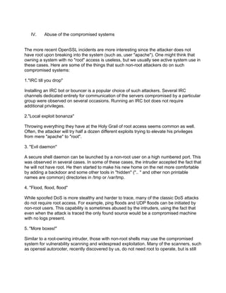 IV.     Abuse of the compromised systems


The more recent OpenSSL incidents are more interesting since the attacker does not
have root upon breaking into the system (such as, user "apache"). One might think that
owning a system with no "root" access is useless, but we usually see active system use in
these cases. Here are some of the things that such non-root attackers do on such
compromised systems:

1."IRC till you drop"

Installing an IRC bot or bouncer is a popular choice of such attackers. Several IRC
channels dedicated entirely for communication of the servers compromised by a particular
group were observed on several occasions. Running an IRC bot does not require
additional privileges.

2."Local exploit bonanza"

Throwing everything they have at the Holy Grail of root access seems common as well.
Often, the attacker will try half a dozen different exploits trying to elevate his privileges
from mere "apache" to "root".

3. "Evil daemon"

A secure shell daemon can be launched by a non-root user on a high numbered port. This
was observed in several cases. In some of these cases, the intruder accepted the fact that
he will not have root. He then started to make his new home on the net more comfortable
by adding a backdoor and some other tools in "hidden" (".. " and other non printable
names are common) directories in /tmp or /var/tmp.

4. "Flood, flood, flood"

While spoofed DoS is more stealthy and harder to trace, many of the classic DoS attacks
do not require root access. For example, ping floods and UDP floods can be initiated by
non-root users. This capability is sometimes abused by the intruders, using the fact that
even when the attack is traced the only found source would be a compromised machine
with no logs present.

5. "More boxes!"

Similar to a root-owning intruder, those with non-root shells may use the compromised
system for vulnerability scanning and widespread exploitation. Many of the scanners, such
as openssl autorooter, recently discovered by us, do not need root to operate, but is still
 