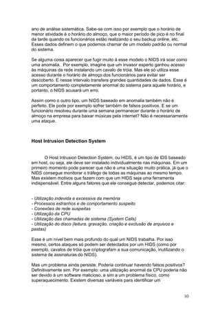 10
ano de análise sistemática. Sabe-se com isso por exemplo que o horário de
menor atividade é o horário do almoço, que o maior período de pico é no final
da tarde quando os funcionários estão realizando o seu backup online, etc.
Esses dados definem o que podemos chamar de um modelo padrão ou normal
do sistema.
Se alguma coisa aparecer que fugir muito à esse modelo o NIDS irá soar como
uma anomalia. Por exemplo, imagine que um invasor esperto ganhou acesso
às máquinas da rede instalando um cavalo de tróia. Mas ele só utiliza esse
acesso durante o horário de almoço dos funcionários para evitar ser
descoberto. E nesse intervalo transfere grandes quantidades de dados. Esse é
um comportamento completamente anormal do sistema para aquele horário, e
portanto, o NIDS acusará um erro.
Assim como o outro tipo, um NIDS baseado em anomalia também não é
perfeito. Ele pode por exemplo sofrer também de falsos positivos. E se um
funcionário resolveu durante uma semana permanecer durante o horário de
almoço na empresa para baixar músicas pela internet? Não é necessariamente
uma ataque.
Host Intrusion Detection System
O Host Intrusion Detection System, ou HIDS, é um tipo de IDS baseado
em host, ou seja, ele deve ser instalado individualmente nas máquinas. Em um
primeiro momento pode parecer que não é uma situação muito prática, já que o
NIDS consegue monitorar o tráfego de todas as máquinas ao mesmo tempo.
Mas existem motivos que fazem com que um HIDS seja uma ferramenta
indispensável. Entre alguns fatores que ele consegue detectar, podemos citar:
- Utilização indevida e excessiva da memória
- Processos estranhos e de comportamento suspeito
- Conexões de rede suspeitas
- Utilização da CPU
- Utilização das chamadas de sistema (System Calls)
- Utilização do disco (leitura, gravação, criação e exclusão de arquivos e
pastas)
Esse é um nível bem mais profundo do qual um NIDS trabalha. Por isso
mesmo, certos ataques só podem ser detectados por um HIDS (como por
exemplo, cavalos de tróia que criptografam a sua comunicação, inutilizando o
sistema de assinaturas do NIDS).
Mas um problema ainda persiste. Poderia continuar havendo falsos positivos?
Definitivamente sim. Por exemplo: uma utilização anormal da CPU poderia não
ser devido à um software malicioso, e sim a um problema físico, como
superaquecimento. Existem diversas variáveis para identificar um
 
