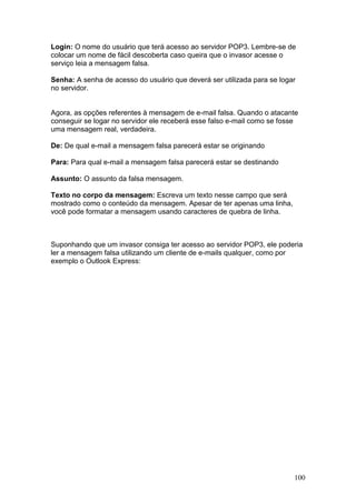 100
Login: O nome do usuário que terá acesso ao servidor POP3. Lembre-se de
colocar um nome de fácil descoberta caso queira que o invasor acesse o
serviço leia a mensagem falsa.
Senha: A senha de acesso do usuário que deverá ser utilizada para se logar
no servidor.
Agora, as opções referentes à mensagem de e-mail falsa. Quando o atacante
conseguir se logar no servidor ele receberá esse falso e-mail como se fosse
uma mensagem real, verdadeira.
De: De qual e-mail a mensagem falsa parecerá estar se originando
Para: Para qual e-mail a mensagem falsa parecerá estar se destinando
Assunto: O assunto da falsa mensagem.
Texto no corpo da mensagem: Escreva um texto nesse campo que será
mostrado como o conteúdo da mensagem. Apesar de ter apenas uma linha,
você pode formatar a mensagem usando caracteres de quebra de linha.
Suponhando que um invasor consiga ter acesso ao servidor POP3, ele poderia
ler a mensagem falsa utilizando um cliente de e-mails qualquer, como por
exemplo o Outlook Express:
 