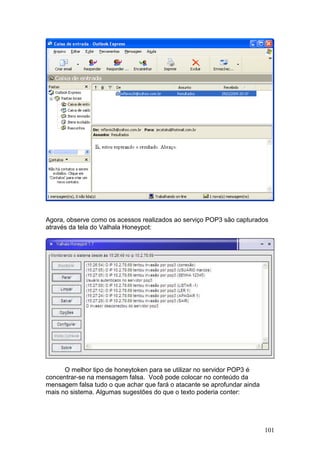 101
Agora, observe como os acessos realizados ao serviço POP3 são capturados
através da tela do Valhala Honeypot:
O melhor tipo de honeytoken para se utilizar no servidor POP3 é
concentrar-se na mensagem falsa. Você pode colocar no conteúdo da
mensagem falsa tudo o que achar que fará o atacante se aprofundar ainda
mais no sistema. Algumas sugestões do que o texto poderia conter:
 
