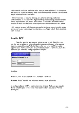 102
- O nome de usuário e senha de outro serviço, como telnet ou FTP. O motivo
explicado no e-mail seria que o dono havia se esquecido de suas credenciais e
pediu para que fossem enviadas.
- Uma referência ao arquivo “backup.zip”, o honeytoken que citamos
anteriormente no servidor FTP. Algo falando que os dados guardados ali são
muito importantes e que é para ter cuidado. Se o invasor ainda estava em
dúvida se devia ou não baixar este arquivo, ele definitivamente o fará agora.
- Ou mesmo, se você não ligar para o seu honeypot ser comprometido, deixe
um e-mail para o atacante parabenizando-o por chegar até ali. Seria divertido,
com certeza.
Servidor SMTP
Esse é o servidor responsável pelo envio de e-mail. Também é um
serviço que se utiliza de baixa interação, especialmente para evitar que os
spammers se utilizem do Valhala. Ele mostra que um e-mail foi enviado;
apenas essa mensagem nunca chegará ao seu destino. Também , é um dos
serviços que contém a configuração mais simples
Opções:
Porta: a porta do servidor SMTP. A padrão é a porta 25.
Banner: “Falso” serviço que o invasor pensará estar utilizando.
A configuração do SMTP é realmente muito simples. Toda vez que alguém
tentar utilizá-lo para enviar um e-mail, você receberá o aviso no Valhala
Honeypot:
 
