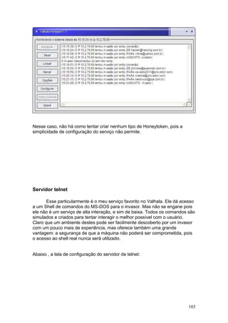 103
Nesse caso, não há como tentar criar nenhum tipo de Honeytoken, pois a
simplicidade de configuração do serviço não permite.
Servidor telnet
Esse particularmente é o meu serviço favorito no Valhala. Ele dá acesso
a um Shell de comandos do MS-DOS para o invasor. Mas não se engane pois
ele não é um serviço de alta interação, e sim de baixa. Todos os comandos são
simulados e criados para tentar interagir o melhor possível com o usuário.
Claro que um ambiente destes pode ser facilmente descoberto por um invasor
com um pouco mais de experiência, mas oferece também uma grande
vantagem: a segurança de que a máquina não poderá ser comprometida, pois
o acesso ao shell real nunca será utilizado.
Abaixo , a tela de configuração do servidor de telnet:
 