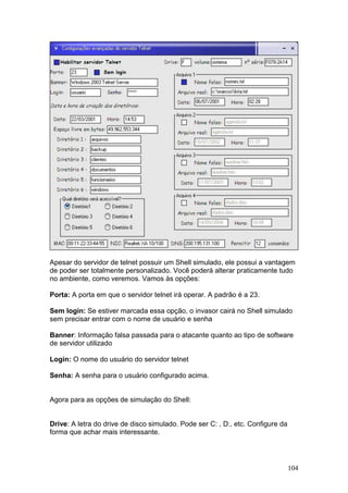 104
Apesar do servidor de telnet possuir um Shell simulado, ele possui a vantagem
de poder ser totalmente personalizado. Você poderá alterar praticamente tudo
no ambiente, como veremos. Vamos às opções:
Porta: A porta em que o servidor telnet irá operar. A padrão é a 23.
Sem login: Se estiver marcada essa opção, o invasor cairá no Shell simulado
sem precisar entrar com o nome de usuário e senha
Banner: Informação falsa passada para o atacante quanto ao tipo de software
de servidor utilizado
Login: O nome do usuário do servidor telnet
Senha: A senha para o usuário configurado acima.
Agora para as opções de simulação do Shell:
Drive: A letra do drive de disco simulado. Pode ser C: , D:, etc. Configure da
forma que achar mais interessante.
 