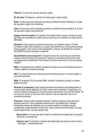105
Volume: O nome do volume do disco rígido.
Nº de série: Configure o número de série para o disco rígido.
Data: A data que será mostrada quando os diretórios forem listados. É a data
de suposta criação dos diretórios.
Hora: A hora que será mostrada quando os diretórios forem listados. É a hora
da suposta criação dos diretórios.
Espaço livre em bytes: É o espaço livre disponível no disco. Lembre-se que
ele deve ser expresso em bytes, pois é assim que é mostrado no shell real do
MS-DOS.
Diretório: Essa opção se repete 6 vezes por um simples motivo. O Shell
simulado mostra seis diretórios, os quais você definirá os nomes preenchendo
essas opções. Uma coisa muito importante é colocar os diretórios na ordem
ALFABÉTICA para não gerar suspeitas.
Qual diretório será acessível: O próprio nome diz: qual dos seis diretórios
criados anteriormente será acessível. Quando o atacante tentar entrar nele,
conseguirá sem problemas. Para todos os outros ocorrerá um erro de acesso
negado.
MAC: O endereço físico (MAC) da placa de rede que será mostrado quando o
invasor digitar o comando ipconfig.
NIC: O nome da placa de rede que será mostrado quando o invasor digitar o
comando ipconfig.
DNS: O endereço IP do servidor DNS, também mostrado quando o invasor
digitar ipconfig.
Permitir X comandos: Essa opção permite desconectar automaticamente o
invasor após ele ter digitado um certo número de comandos. Especifique um
número maior se deseja que ele permaneça mais tempo nos servidor telnet. Ou
um número menor se não quer dar chance a ele de descobrir que é um
ambiente simulado.
Arquivos: Essas quatro opções permitem colocar arquivos reais (de texto
apenas) para ter o seu conteúdo exibido com o comando type. Estarão
localizados dentro do diretório que o invasor poderá ter acesso (opção
configurada anteriormente). Para ativar, deve primeiramente marcar uma das
caixas disponíveis. As sub-opções são
Nome falso: O nome que será criado no ambiente simulado para o arquivo.
Exemplo: usuarios.txt
Arquivo real: O caminho completo da localização do arquivo real no disco.
Exemplo: c:testetexto.txt
 