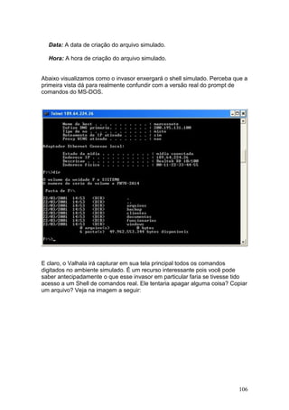 106
Data: A data de criação do arquivo simulado.
Hora: A hora de criação do arquivo simulado.
Abaixo visualizamos como o invasor enxergará o shell simulado. Perceba que a
primeira vista dá para realmente confundir com a versão real do prompt de
comandos do MS-DOS.
E claro, o Valhala irá capturar em sua tela principal todos os comandos
digitados no ambiente simulado. É um recurso interessante pois você pode
saber antecipadamente o que esse invasor em particular faria se tivesse tido
acesso a um Shell de comandos real. Ele tentaria apagar alguma coisa? Copiar
um arquivo? Veja na imagem a seguir:
 