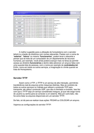 107
A melhor sugestão para a utilização de honeytokens com o servidor
telnet é a criação de diretórios com nomes relevantes. Pastas com o nome de
“salarios”, “banco” ou mesmo “funcionarios”, podem levar o atacante a
pensar que se trata de um computador de um departamente de recursos
humanos, por exemplo. Você ainda poderá avançar mais na farsa ao permitir
acesso ao diretório funcionários e dentro dele adicionar um arquivo falso com
uma suposta lista de pessoas, com o nome por exemplo de contratados.txt.
Enfim, como em todos os outros serviços, a imaginação é o limite quando se
trata de Honeytokens.
Servidor TFTP
Assim como o FTP, o TFTP é um serviço de alta interação, permitindo
transferência real de arquivos entre máquinas distintas. Mas ao contrário de
todos os outros serviços no Valhala que utilizam o protocolo TCP para
transporte, ele utiliza o protocolo UDP, que não é orientado a conexão. Isso faz
com que o TFTP seja um serviço considerado inseguro, já que não exige nome
de usuário ou senha para se conectar a um sistema. Mas por outro lado, não
há como listar os arquivos disponíveis em um servidor TFTP.
De fato, só dá para se realizar duas ações: PEGAR ou COLOCAR um arquivo.
Vejamos as configurações do servidor TFTP:
 