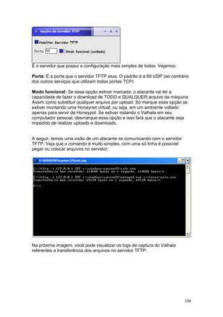 108
É o servidor que possui a configuração mais simples de todos. Vejamos:
Porta: É a porta que o servidor TFTP atua. O padrão é a 69 UDP (ao contrário
dos outros serviços que utilizam todos portas TCP)
Modo funcional: Se essa opção estiver marcada, o atacante vai ter a
capacidade de fazer o download de TODO e QUALQUER arquivo da máquina.
Assim como substituir qualquer arquivo por upload. Só marque essa opção se
estiver montando uma Honeynet virtual, ou seja, em um ambiente voltado
apenas para servir de Honeypot. Se estiver rodando o Valhala em seu
computador pessoal, desmarque essa opção e isso fará que o atacante seja
impedido de realizar uploads e downloads.
A seguir, temos uma visão de um atacante se comunicando com o servidor
TFTP. Veja que o comando é muito simples, com uma só linha é possível
pegar ou colocar arquivos no servidor:
Na próxima imagem, você pode visualizar os logs de captura do Valhala
referentes a transferência dos arquivos no servidor TFTP:
 