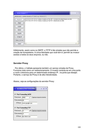 109
Infelizmente, assim como no SMTP, o TFTP é tão simples que não permite a
criação de honeytokens. A única liberdade que você tem é: permitir ao invasor
acesso a todos os seus arquivos, ou não.
Servidor Proxy
Por último, o Valhala apresenta também um serviço simples de Proxy.
Funciona mais como um redirecionamento. O invasor conecta-se em uma porta
e você o direciona para um determinado endereço IP , na porta que desejar.
Portanto, o serviço de Proxy é de alta interatividade.
Abaixo, veja as configurações do servidor Proxy:
 