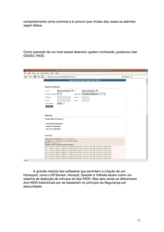 11
comportamento como anormal e é comum que muitas das vezes os alarmes
sejam falsos.
Como exemplo de um host based detection system conhecido, podemos citar
OSSEC HIDS:
A grande maioria dos softwares que permitem a criação de um
Honeypot, como o KFSensor, Honeyd, Specter e Valhala atuam como um
sistema de detecção de intrusos do tipo HIDS. Mas eles ainda se diferenciam
dos HIDS tradicionais por se basearam no princípio da Segurança por
obscuridade.
 