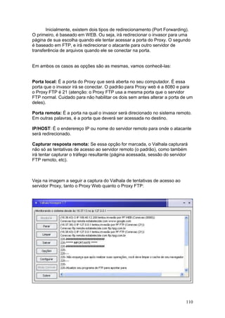 110
Inicialmente, existem dois tipos de redirecionamento (Port Forwarding).
O primeiro, é baseado em WEB. Ou seja, irá redirecionar o invasor para uma
página de sua escolha quando ele tentar acessar a porta do Proxy. O segundo
é baseado em FTP, e irá redirecionar o atacante para outro servidor de
transferência de arquivos quando ele se conectar na porta.
Em ambos os casos as opções são as mesmas, vamos conhecê-las:
Porta local: É a porta do Proxy que será aberta no seu computador. É essa
porta que o invasor irá se conectar. O padrão para Proxy web é a 8080 e para
o Proxy FTP é 21 (atenção: o Proxy FTP usa a mesma porta que o servidor
FTP normal. Cuidado para não habilitar os dois sem antes alterar a porta de um
deles).
Porta remota: É a porta na qual o invasor será direcionado no sistema remoto.
Em outras palavras, é a porta que deverá ser acessada no destino.
IP/HOST: É o enderereço IP ou nome do servidor remoto para onde o atacante
será redirecionado.
Capturar resposta remota: Se essa opção for marcada, o Valhala capturará
não só as tentativas de acesso ao servidor remoto (o padrão), como também
irá tentar capturar o tráfego resultante (página acessada, sessão do servidor
FTP remoto, etc).
Veja na imagem a seguir a captura do Valhala de tentativas de acesso ao
servidor Proxy, tanto o Proxy Web quanto o Proxy FTP:
 
