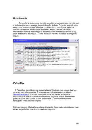 111
Modo Console
Como citei anteriormente o modo console é uma maneira de permitir que
o Valhala atue como servidor de centralização de logs. Portanto, se você ativar
esse modo no computador que atuar como servidor, e configurar todos os
clientes para enviar as tentativas de acesso, ele irá capturar os dados
mostrando o nome e o endereço IP do computador da rede que enviou o log,
além da tentativa de ataque ... como mostrado na linha marcada da imagem a
seguir:
PatriotBox
O PatriotBox é um Honeypot comercial para Windows, que possui diversos
recursos bem interessantes. A empresa que o desenvolveu é a Alkasis
(www.alkasis.com). Uma das vantagens é que você pode aumentar a
funcionalidade do PatriotBox baixando novos plugins e scripts. Ele também
possui suporte para utilizar scripts do Honeyd. O funcionamento deste
honeypot é relativamente simples.
O primeiro passo é baixá-lo no site do fabricante. Após rodar a instalação, você
verá a seguinte tela, que é a principal do programa:
 