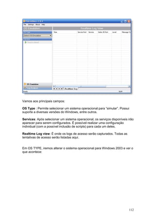 112
Vamos aos principais campos:
OS Type : Permite selecionar um sistema operacional para “simular”. Possui
suporte a diversas versões do Windows, entre outros.
Services: Após selecionar um sistema operacional, os serviços disponíveis irão
aparecer para serem configurados. É possível realizar uma configuração
individual (com a possível inclusão de scripts) para cada um deles.
Realtime Log view: É onde os logs de acesso serão capturados. Todas as
tentativas de acesso serão listadas aqui.
Em OS TYPE, iremos alterar o sistema operacional para Windows 2003 e ver o
que acontece:
 