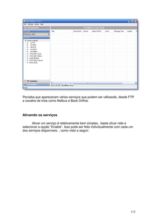 113
Perceba que apareceram vários serviços que podem ser utilizaods, desde FTP
a cavalos de tróia como Netbus e Back Orifice.
Ativando os serviços
Ativar um serviço é relativamente bem simples, basta clicar nele e
selecionar a opção “Enable”. Isso pode ser feito individualmente com cada um
dos serviços disponíveis. , como visto a seguir:
 