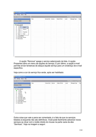 114
A opção “Remove” apaga o serviço selecionado da lista. A opção
Properties abre um menu de opções do serviço. E por último, a opção e-mail
permite enviar tentativas de ataque àquele serviço para um endereço de e-mail
específico.
Veja como a cor do serviço fica verde, após ser habilitado:
Outra coisa que vale a pena ser comentada, é o fato de que os serviços
listados à esquerda não são definitivos. Você pode facilmente adicionar novos
serviços se clicar com o botão direito do mouse na parte vazia da aba
“Services”. Veja na imagem a seguir:
 