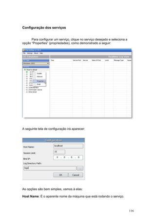 116
Configuração dos serviços
Para configurar um serviço, clique no serviço desejado e seleciona a
opção “Properties” (propriedades), como demonstrado a seguir:
A seguinte tela de configuração irá aparecer:
As opções são bem simples, vamos à elas:
Host Name: É o aparente nome da máquina que está rodando o serviço.
 