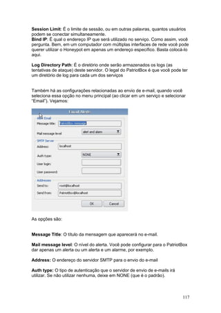 117
Session Limit: É o limite de sessão, ou em outras palavras, quantos usuários
podem se conectar simultaneamente.
Bind IP: É qual o endereço IP que será utilizado no serviço. Como assim, você
pergunta. Bem, em um computador com múltiplas interfaces de rede você pode
querer utilizar o Honeypot em apenas um endereço específico. Basta colocá-lo
aqui.
Log Directory Path: É o diretório onde serão armazenados os logs (as
tentativas de ataque) deste servidor. O legal do PatriotBox é que você pode ter
um diretório de log para cada um dos serviços
Também há as configurações relacionadas ao envio de e-mail, quando você
seleciona essa opção no menu principal (ao clicar em um serviço e selecionar
“Email”). Vejamos:
As opções são:
Message Title: O título da mensagem que aparecerá no e-mail.
Mail message level: O nível do alerta. Você pode configurar para o PatriotBox
dar apenas um alerta ou um alerta e um alarme, por exemplo.
Address: O endereço do servidor SMTP para o envio do e-mail
Auth type: O tipo de autenticação que o servidor de envio de e-mails irá
utilizar. Se não utilizar nenhuma, deixe em NONE (que é o padrão).
 