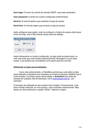 118
User login: O nome do usuário do servidor SMTP, caso seja necessário.
User password: A senha do usuário configurado anteriormente
Send to: E-mail de destino que receberá os logs de acesso
Send from: E-mail de origem que enviará os logs de acesso
Após configurar essa opção, você irá configurar o horário de acesso diário para
envio dos logs. Isso é feito através dessa caixa de diálogo:
Assim diariamente no horário configurado, os logs serão enviados para o e-
mail. Isso evita que você receba excessivamente mensagens na sua caixa
postal, o que poderia ser considerado como spam pelo seu servidor.
Utilizando scripts personalizados
Como citei anteriormente, o PatriotBox permite que você utilize scripts
personalizados, importando por exemplos os scripts do Honeyd. Realizar isso é
muito simples. O primeiro passo seria instalar o ActivePerl (que pode ser
baixado em qualquer site de download, como www.baixaki.com.br , por
exemplo).
O processo de utilização de tais scripts é bem simples. Primeiramente, você
deve mandar adicionar um novo serviço, como mostrado anteriormente. Mas
dessa vez deve selecionar a opção “Script”. Vejamos a seguir:
 