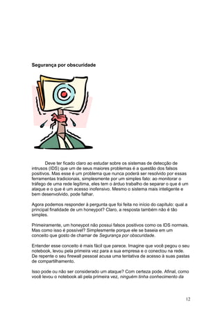 12
Segurança por obscuridade
Deve ter ficado claro ao estudar sobre os sistemas de detecção de
intrusos (IDS) que um de seus maiores problemas é a questão dos falsos
positivos. Mas esse é um problema que nunca poderá ser resolvido por essas
ferramentas tradicionais, simplesmente por um simples fato: ao monitorar o
tráfego de uma rede legítima, eles tem o árduo trabalho de separar o que é um
ataque e o que é um acesso inofensivo. Mesmo o sistema mais inteligente e
bem desenvolvido, pode falhar.
Agora podemos responder à pergunta que foi feita no início do capítulo: qual a
principal finalidade de um honeypot? Claro, a resposta também não é tão
simples.
Primeiramente, um honeypot não possui falsos positivos como os IDS normais.
Mas como isso é possível? Simplesmente porque ele se baseia em um
conceito que gosto de chamar de Segurança por obscuridade.
Entender esse conceito é mais fácil que parece. Imagine que você pegou o seu
notebook, levou pela primeira vez para a sua empresa e o conectou na rede.
De repente o seu firewall pessoal acusa uma tentativa de acesso à suas pastas
de compartilhamento.
Isso pode ou não ser considerado um ataque? Com certeza pode. Afinal, como
você levou o notebook ali pela primeira vez, ninguém tinha conhecimento da
 