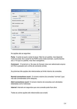 120
As opções são as seguintes:
Porta : A porta na qual o script irá atuar. Não há um padrão, mas depende
muito do script. Se o script for de POP3 como neste exemplo, a porta deveria
ser a 110 que é a padrão, mas não é obrigatório.
Command : O script em si. No caso do Honeyd, deve ser selecionado arquivo
em Perl e passado com a linha de comando correta
As próximas três opções são relacionadas ao limite máximo de conexões.
Normal connections count : O número máximo de conexões “normais” (que
não são consideradas como ataques)
Alert connections count: O número máximo de conexões com atividades
detectadas como maliciosas
Interval: intervalo em segundos que uma conexão pode ficar ativa
Todas as outras opções são relacionadas aos scripts
 