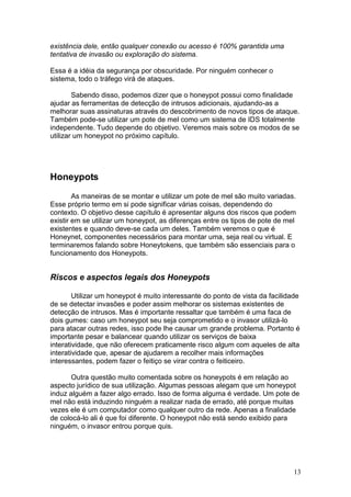 13
existência dele, então qualquer conexão ou acesso é 100% garantida uma
tentativa de invasão ou exploração do sistema.
Essa é a idéia da segurança por obscuridade. Por ninguém conhecer o
sistema, todo o tráfego virá de ataques.
Sabendo disso, podemos dizer que o honeypot possui como finalidade
ajudar as ferramentas de detecção de intrusos adicionais, ajudando-as a
melhorar suas assinaturas através do descobrimento de novos tipos de ataque.
Também pode-se utilizar um pote de mel como um sistema de IDS totalmente
independente. Tudo depende do objetivo. Veremos mais sobre os modos de se
utilizar um honeypot no próximo capítulo.
Honeypots
As maneiras de se montar e utilizar um pote de mel são muito variadas.
Esse próprio termo em si pode significar várias coisas, dependendo do
contexto. O objetivo desse capítulo é apresentar alguns dos riscos que podem
existir em se utilizar um honeypot, as diferenças entre os tipos de pote de mel
existentes e quando deve-se cada um deles. Também veremos o que é
Honeynet, componentes necessários para montar uma, seja real ou virtual. E
terminaremos falando sobre Honeytokens, que também são essenciais para o
funcionamento dos Honeypots.
Riscos e aspectos legais dos Honeypots
Utilizar um honeypot é muito interessante do ponto de vista da facilidade
de se detectar invasões e poder assim melhorar os sistemas existentes de
detecção de intrusos. Mas é importante ressaltar que também é uma faca de
dois gumes: caso um honeypot seu seja comprometido e o invasor utilizá-lo
para atacar outras redes, isso pode lhe causar um grande problema. Portanto é
importante pesar e balancear quando utilizar os serviços de baixa
interatividade, que não oferecem praticamente risco algum com aqueles de alta
interatividade que, apesar de ajudarem a recolher mais informações
interessantes, podem fazer o feitiço se virar contra o feiticeiro.
Outra questão muito comentada sobre os honeypots é em relação ao
aspecto jurídico de sua utilização. Algumas pessoas alegam que um honeypot
induz alguém a fazer algo errado. Isso de forma alguma é verdade. Um pote de
mel não está induzindo ninguém a realizar nada de errado, até porque muitas
vezes ele é um computador como qualquer outro da rede. Apenas a finalidade
de colocá-lo ali é que foi diferente. O honeypot não está sendo exibido para
ninguém, o invasor entrou porque quis.
 