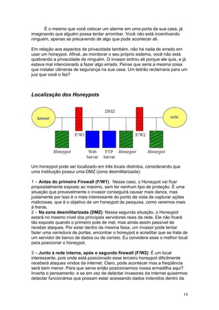 14
É o mesmo que você colocar um alarme em uma porta da sua casa, já
imaginando que alguém possa tentar arrombar. Você não está incentivando
ninguém, apenas se precavendo de algo que pode acontecer ali.
Em relação aos aspectos de privacidade também, não há nada de errado em
usar um honeypot. Afinal, ao monitorar o seu próprio sistema, você não está
quebrando a privacidade de ninguém. O invasor entrou ali porque ele quis, e já
estava mal intencionado a fazer algo errado. Pense que seria a mesma coisa
que instalar câmeras de segurança na sua casa. Um ladrão reclamaria para um
juiz que você o fez?
Localização dos Honeypots
Um honeypot pode ser localizado em três locais distintos, considerando que
uma instituição possui uma DMZ (zona desmilitarizada):
1 – Antes do primeiro Firewall (F/W1): Nesse caso, o Honeypot vai ficar
propositalmente exposto ao máximo, sem ter nenhum tipo de proteção. É uma
situação que provavelmente o invasor conseguirá causar mais danos, mas
justamente por isso é o mais interessante do ponto de vista de capturar ações
maliciosas, que é o objetivo de um honeypot de pesquisa, como veremos mais
à frente.
2 – Na zona desmilitarizada (DMZ): Nessa segunda situação, o Honeypot
estará no mesmo nível dos principais servidores reais da rede. Ele não ficará
tão exposto quando o primeiro pote de mel, mas ainda assim passível de
receber ataques. Por estar dentro da mesma faixa, um invasor pode tentar
fazer uma varredura de portas, encontrar o honeypot e acreditar que se trata de
um servidor de banco de dados ou de correio. Eu considera esse o melhor local
para posicionar o honeypot.
3 – Junto à rede interna, após o segundo firewall (F/W2): É um local
interessante, pois onde está posicionado esse terceiro honeypot dificilmente
receberá ataques vindos da internet. Claro, pode acontecer mas a freqüência
será bem menor. Para que serve então posicionarmos nossa armadilha aqui?
Inverta o pensamento: e se em vez de detectar invasores da internet quisermos
detectar funcionários que possam estar acessando dados indevidos dentro da
 