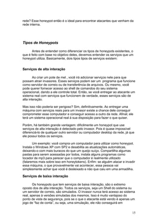 15
rede? Esse honeypot então é o ideal para encontrar atacantes que venham da
rede interna.
Tipos de Honeypots
Antes de entender como diferenciar os tipos de honeypots existentes, o
que é feito com base no objetivo deles, devemos entender os serviços que um
honeypot utiliza. Basicamente, dois tipos tipos de serviços existem:
Serviços de alta interação
Ao criar um pote de mel , você irá adicionar serviços nele para que
possam atrair invasores. Esses serviços podem ser um programa que funcione
como servidor de correio ou de transferência de arquivos. Ou mesmo, você
pode querer fornecer acesso ao shell de comandos do seu sistema
operacional, dando a ele controle total. Então, se você entregar ao atacante um
sistema real com serviços que funcionem de verdade, esses serviços são de
alta interação.
Mas isso não poderia ser perigoso? Sim, definitivamente. Ao entregar uma
máquina com serviços reais para um invasor existe a chance dele conseguir
comprometer esse computador e conseguir acesso a outro da rede. Afinal, ele
terá um sistema operacional real à sua disposição para fazer o que quiser.
Porém, há também grande vantagem: dificilmente um honeypot que use
serviços de alta interação é detectado pelo invasor. Pois é quase impossível
diferenciá-lo de qualquer outro servidor ou computador desktop da rede, já que
ele possui todos os serviços.
Um exemplo: você compra um computador para utilizar como honeypot.
Instala o Windows XP com SP2 e desabilita as atualizações automáticas,
deixando-o com mais buracos do que um queijo suíço. Compartilha algumas
pastas para serem acessadas por todos, instala alguns programas como
tocador de mp3 para parecer que o computador é realmente utilizado
(falaremos mais sobre isso em honeytokens). Enfim: se alguém atacar e invadir
essa máquina, o que provavelmente vai acontecer, essa pessoa vai
simplesmente achar que você é desleixado e não que caiu em uma armadilha.
Serviços de baixa interação
Os honeypots que tem serviços de baixa interação, são o extremo
oposto dos de alta interação. Todos os serviços, seja um Shell do sistema ou
um servidor de correio, são simulados. O invasor nunca terá acesso ao sistema
real, apenas à versões simuladas dos mesmos. Isso é muito vantajoso do
ponto de vista de segurança, pois se o que o atacante está vendo é apenas um
jogo de “faz de conta”, ou seja, uma simulação, ele não conseguirá em
 
