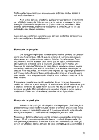 16
hipótese alguma comprometer a segurança do sistema e ganhar acesso à
outra máquina da rede.
Nem tudo é perfeito, entretanto: qualquer invasor com um nível mínimo
de habilidade conseguirá detectar com grande rapidez um serviço de baixa
interação. Provavelmente após três ou quatro comandos, no máximo. Mas
olhando por outro lado, mesmo ele descobrindo a armadilha, já vai ter sido
detectado e seu ataque registrado.
Agora sim, após entender os dois tipos de serviços existentes, conseguimos
entender os objetivos de cada honeypot:
Honeypots de pesquisa
Um honeypot de pesquisa não tem como objetivo primário ser utilizado
como uma ferramenta de IDS. O que ele pretende é realmente ser atacado
várias vezes, e com isso estudar todos os detalhes de cada ataque. Cada
arquivo que o invasor acessar, cada senha que ele digitar, cada comando,
absolutamente tudo será salvo e estudado. Quando se deve montar um
honeypot de pesquisa? Depende do caso. Alguns estudantes podem montar
um honeypot desses para realizar um trabalho acadêmico sobre os tipos de
ataques mais freqüentes... ou mesmo uma empresa de segurança que fabrique
antivírus ou outras ferramentas de proteção podem criar um ambiente assim
para estudar novos ataques e assim atualizar seus produtos com o que há de
mais recente.
É importante ressaltar que devido ao objetivo de um honeypot de pesquisa,
devem ser utilizados apenas serviços de alta interação. Afinal, se o que se quer
é capturar o máximo de ações de um atacante não dá para entregar a ele um
ambiente simulado. Ele irá simplesmente descobrir a farsa, e nunca mais se
conectar ali. E com isso o trabalho de pesquisa vai por água abaixo.
Honeypots de produção
Honeypots de produção são o oposto dos de pesquisa. Sua intenção é
praticamente apenas detectar intrusos na rede e tomar as providências contra
esses invasores o mais rápido possível. É o que normalmente seria utilizado
em alguma empresa ou instituição que deseja proteger a sua rede.
Nesse caso, de forma alguma queremos fornecer acesso real ao sistema pro
invasor. Afinal, queremos que ele saia da rede o mais rápido possível e não
que permaneça passeando à vontade. Então, em um honeypot de produção
devem ser utilizados apenas serviços de baixa interação, pois são simulados e
 