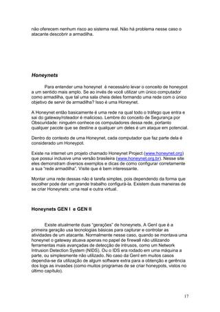 17
não oferecem nenhum risco ao sistema real. Não há problema nesse caso o
atacante descobrir a armadilha.
Honeynets
Para entender uma honeynet é necessário levar o conceito de honeypot
a um sentido mais amplo. Se ao invés de você utilizar um único computador
como armadilha, que tal uma sala cheia deles formando uma rede com o único
objetivo de servir de armadilha? Isso é uma Honeynet.
A Honeynet então basicamente é uma rede na qual todo o tráfego que entra e
sai do gateway/roteador é malicioso. Lembre do conceito de Segurança por
Obscuridade: ninguém conhece os computadores dessa rede, portanto
qualquer pacote que se destine a qualquer um deles é um ataque em potencial.
Dentro do contexto de uma Honeynet, cada computador que faz parte dela é
considerado um Honeypot.
Existe na internet um projeto chamado Honeynet Project (www.honeynet.org)
que possui inclusive uma versão brasileira (www.honeynet.org.br). Nesse site
eles demonstram diversos exemplos e dicas de como configurar corretamente
a sua “rede armadilha”. Visite que é bem interessante.
Montar uma rede dessas não é tarefa simples, pois dependendo da forma que
escolher pode dar um grande trabalho configurá-la. Existem duas maneiras de
se criar Honeynets: uma real e outra virtual.
Honeynets GEN I e GEN II
Existe atualmente duas “gerações” de honeynets. A GenI que é a
primeira geração usa tecnologias básicas para capturar e controlar as
atividades de um atacante. Normalmente nesse caso, quando se montava uma
honeynet o gateway atuava apenas no papel de firewall não utilizando
ferramentas mais avançadas de detecção de intrusos, como um Network
Intrusion Detection System (NIDS). Ou o IDS era rodado em uma máquina a
parte, ou simplesmente não utilizado. No caso da GenI em muitos casos
dependia-se da utilização de algum software extra para a obtenção e gerência
dos logs as invasões (como muitos programas de se criar honeypots, vistos no
último capítulo).
 